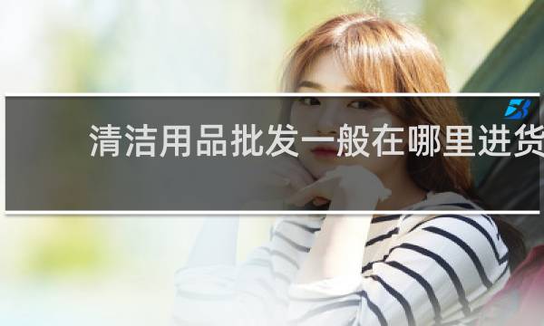 清洁用品批发一般在哪里进货 - 附近清洁用品批发市场