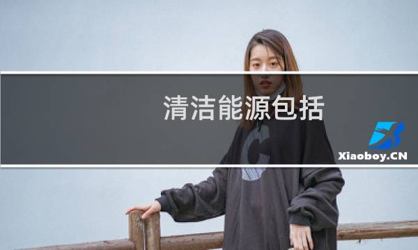 清洁能源包括 - 常见的清洁能源有哪些