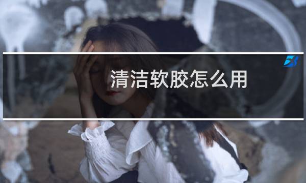 清洁软胶怎么用 - 清洁软胶可以用水清洗吗