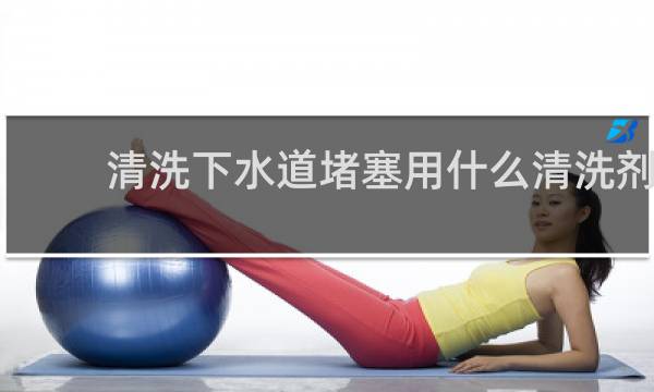 清洗下水道堵塞用什么清洗剂 - 下水管道油污结块怎么疏通
