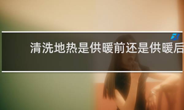 清洗地热是供暖前还是供暖后 - 清洗地热什么时候清洗最好