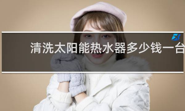 清洗太阳能热水器多少钱一台 - 清洗16管太阳能多少钱