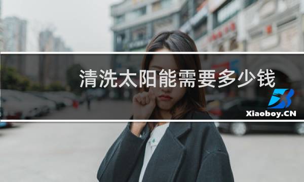 清洗太阳能需要多少钱 - 清洗18管太阳能多少钱