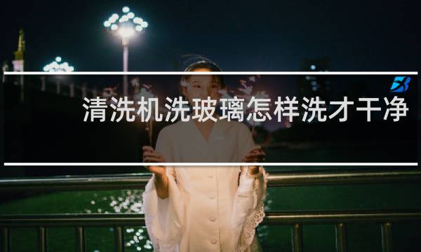 清洗机洗玻璃怎样洗才干净 - 清洗机洗出玻璃洗不净有斜纹
