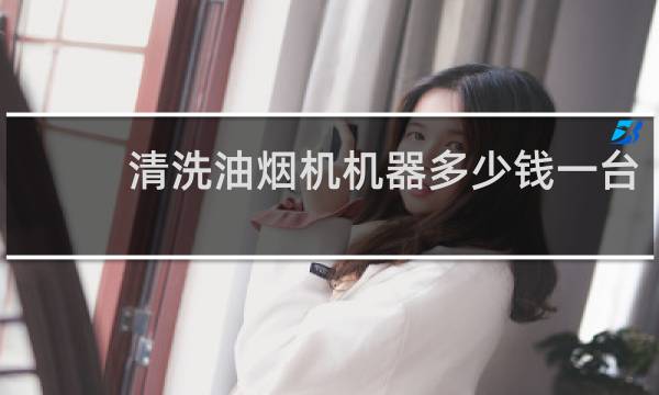 清洗油烟机机器多少钱一台 - 一般叫人清洗油烟机多少钱