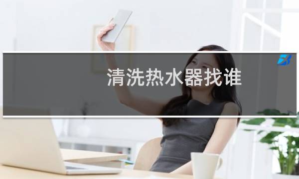 清洗热水器找谁 - 去哪里找清洗热水器的人
