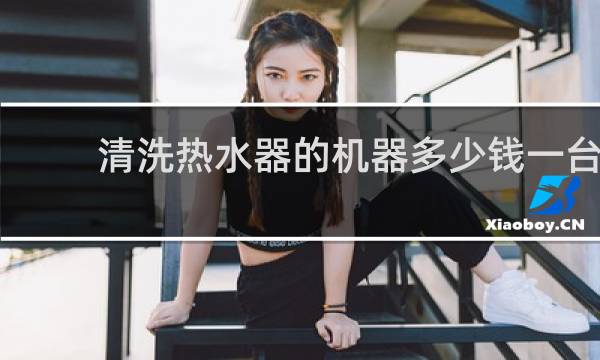 清洗热水器的机器多少钱一台 - 热水器10年没清洗还能清洗吗