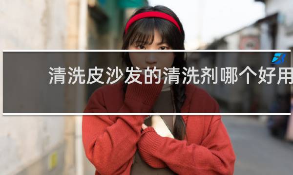 清洗皮沙发的清洗剂哪个好用 - 真皮沙发用什么擦最干净
