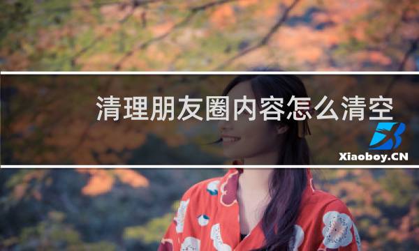 清理朋友圈内容怎么清空 - 怎样才能清空微信朋友圈内容