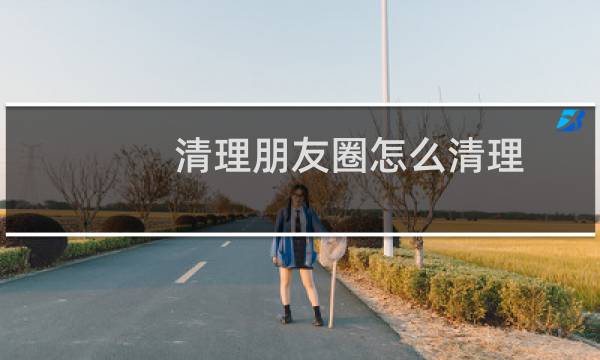 清理朋友圈怎么清理 - 如何清理微信朋友圈别人发的内容