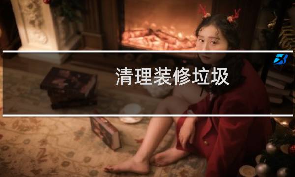 清理装修垃圾 - 首次装修的垃圾怎么清理