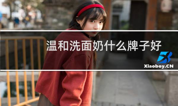 温和洗面奶什么牌子好 - 哪种洗面奶温和不刺激