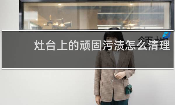 灶台上的顽固污渍怎么清理 - 清除灶台油渍小妙招