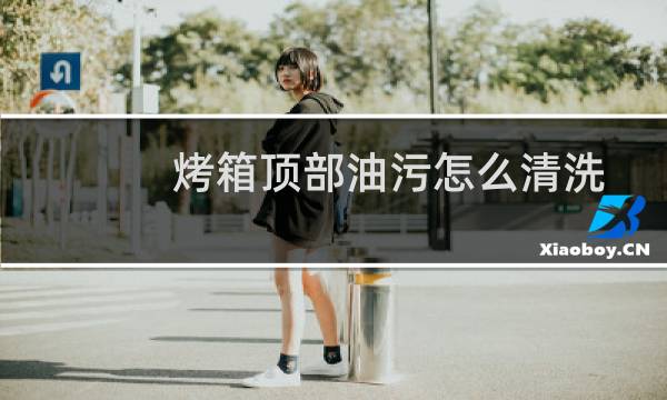 烤箱顶部油污怎么清洗 - 烤箱顶部的黑色污渍怎么处理