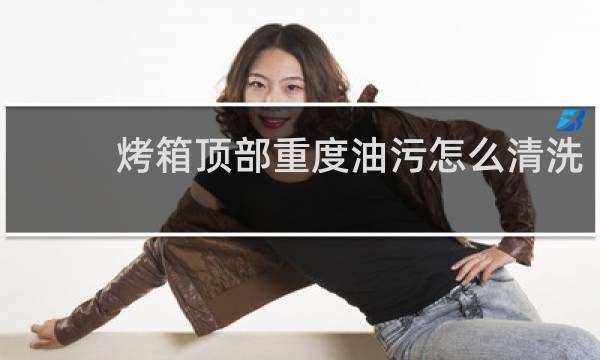 烤箱顶部重度油污怎么清洗 - 如何清除烤箱顶部焦渍