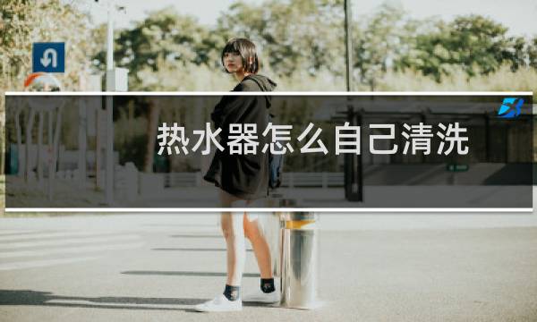 热水器怎么自己清洗 - 自己在家如何清洗热水器