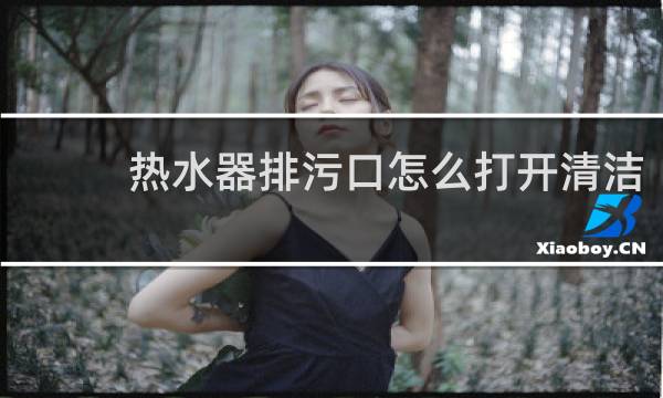 热水器排污口怎么打开清洁 - 热水器排污口太紧打不开