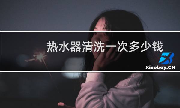 热水器清洗一次多少钱 - 热水器10年没清洗还能清洗吗