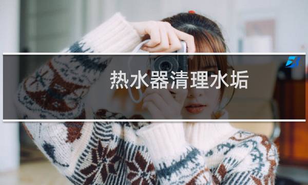 热水器清理水垢 - 洗澡热水器怎么清理水垢