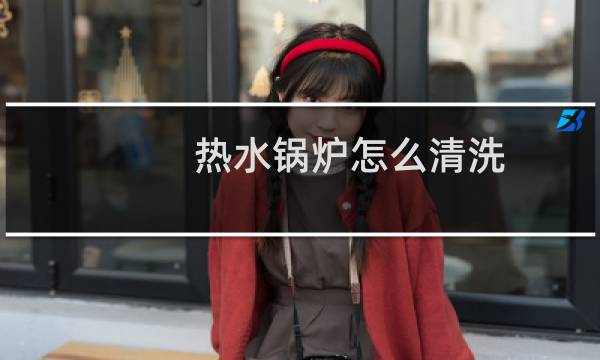 热水锅炉怎么清洗 - 锅炉结垢怎样除垢