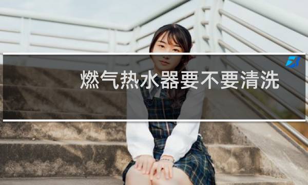 燃气热水器要不要清洗 - 燃气热水器用定期清洗吗