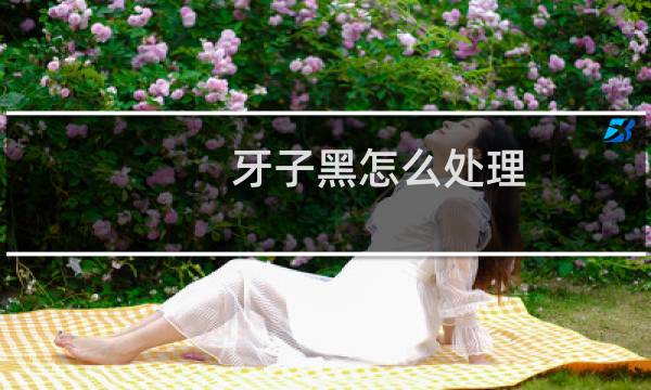 牙子黑怎么处理 - 牙齿黑了是什么处理