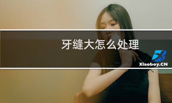 牙缝大怎么处理 - 牙缝大怎么清理