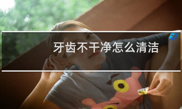 牙齿不干净怎么清洁 - 牙齿软垢刷不干净怎么办