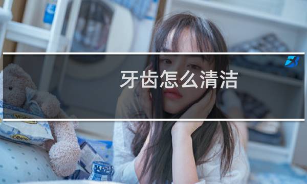 牙齿怎么清洁 - 每天如何清洁牙齿