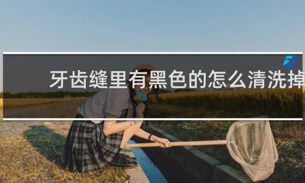 牙齿缝里有黑色的怎么清洗掉 - 牙齿缝隙有黑黑的抠不下来