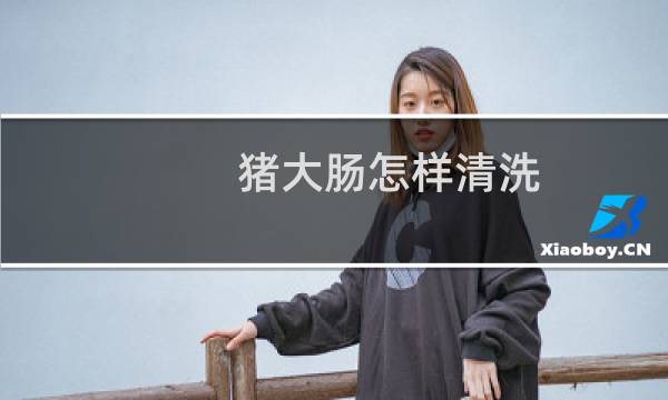 猪大肠怎样清洗 - 猪大肠清洗的最佳方法