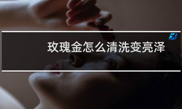 玫瑰金怎么清洗变亮泽 - 玫瑰金久了暗淡怎么办