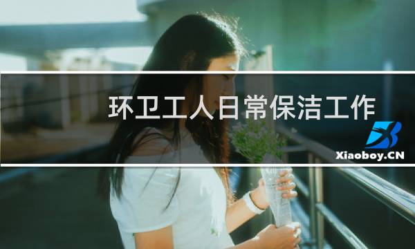 环卫工人日常保洁工作 - 环卫工人开展日常保洁