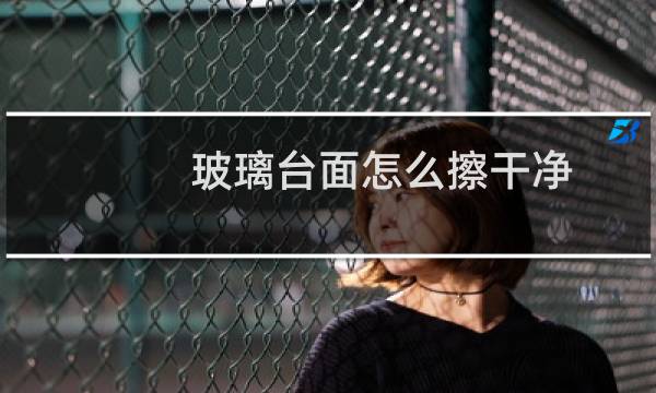 玻璃台面怎么擦干净 - 玻璃台面如何清洁