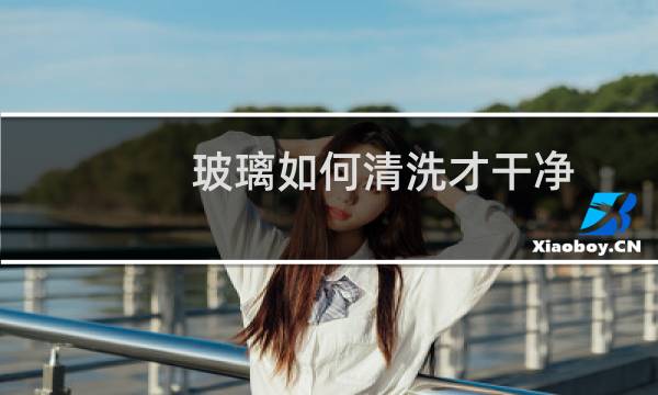玻璃如何清洗才干净 - 洗玻璃用什么洗最干净怎么做