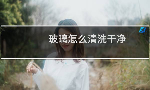 玻璃怎么清洗干净 - 怎么擦玻璃才干净
