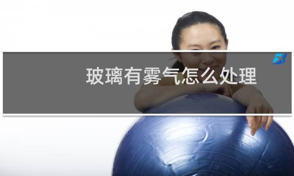 玻璃有雾气怎么处理 - 家里玻璃有雾气怎么处理