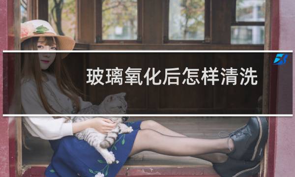 玻璃氧化后怎样清洗 - 玻璃氧化后了的图片