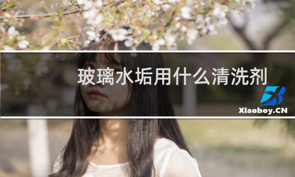 玻璃水垢用什么清洗剂 - 玻璃水垢太厚太硬怎么清除