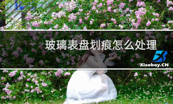 玻璃表盘划痕怎么处理 - 手表玻璃表面划痕可以修复吗