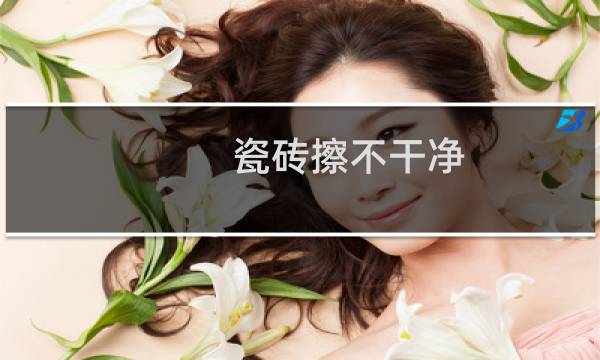 瓷砖擦不干净 - 新地砖为什么擦不干净
