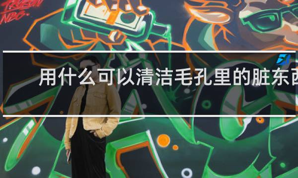 用什么可以清洁毛孔里的脏东西 - 自己怎么清理毛孔堵塞
