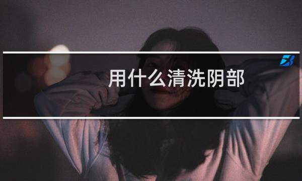 用什么清洗阴部 - 下身用什么可以清洗干净