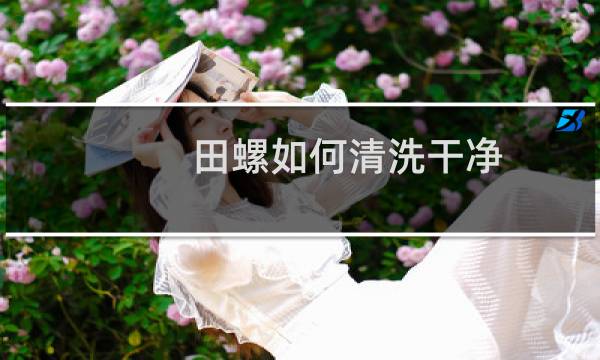 田螺如何清洗干净 - 田螺怎么洗才干净