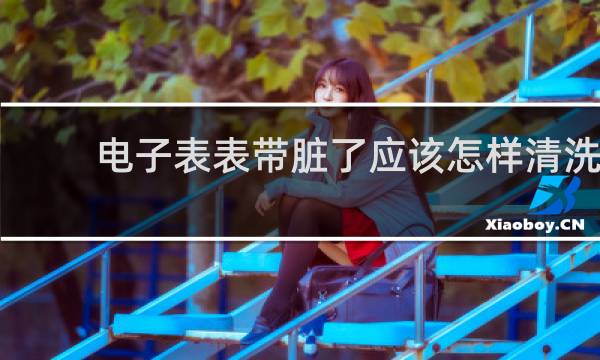 电子表表带脏了应该怎样清洗 - 电子手表怎么清洗干净