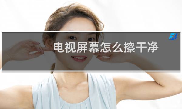 电视屏幕怎么擦干净 - 电视机屏幕脏了怎么擦干净