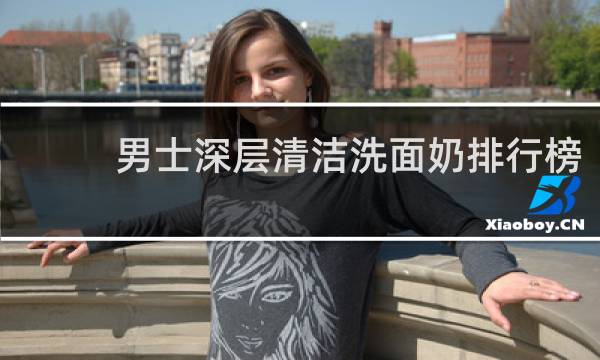 男士深层清洁洗面奶排行榜 - 口碑最好的男士洗面奶排名