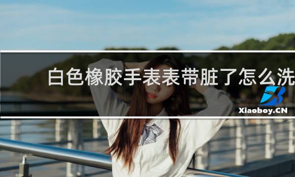白色橡胶手表表带脏了怎么洗 - 白色硅胶表带脏了如何清洗