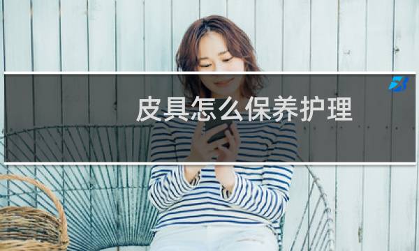 皮具怎么保养护理 - 皮具护理知识