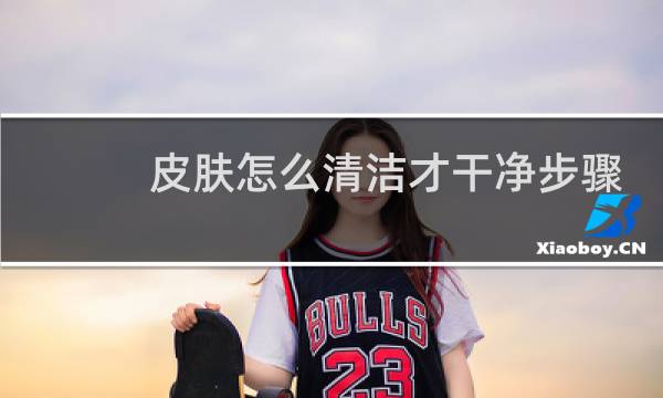 皮肤怎么清洁才干净步骤 - 皮肤怎么彻底清洁